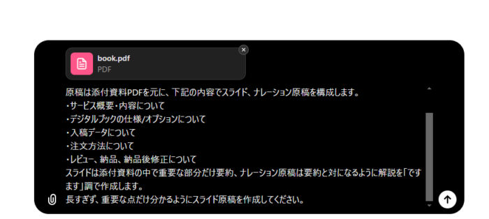 ChatGPTのプロンプト画面のスクリーンショット

原稿は添付資料PDFを元に、下記の内容でスライド、ナレーション原稿を構成します。

・サービス概要・内容について
・デジタルブックの仕様/オプションについて
・入稿データについて
・注文方法について
・レビュー、納品、納品後修正について

スライドは添付資料の中で重要な部分だけ要約、ナレーション原稿は要約と対になるように解説を「ですます」調で作成します。
長すぎず、重要な点だけ分かるようにスライド原稿を作成してください。
