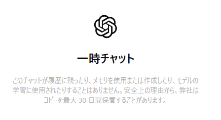 一時チャットの公式説明文
このチャットが履歴に残ったり、メモリを使用または作成したり、モデルの学習に使用されたりすることはありません。安全上の理由から、弊社はコピーを最大30日間保管することがあります。